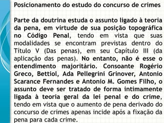 Posicionamento do estudo do concurso de crimes

Parte da doutrina estuda o assunto ligado à teoria
da pena, em virtude de sua posição topográfica
no Código Penal, tendo em vista que suas
modalidades se encontram previstas dentro do
Título V (Das penas), em seu Capítulo III (da
aplicação das penas). No entanto, não é esse o
entendimento majoritário. Consoante Rogério
Greco, Bettiol, Ada Pellegrini Grinover, Antonio
Scarance Fernandes e Antonio M. Gomes Filho, o
assunto deve ser tratado de forma intimamente
ligada à teoria geral da lei penal e do crime,
tendo em vista que o aumento de pena derivado do
concurso de crimes apenas incide após a fixação da
pena para cada crime.
 