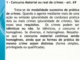 1 - Concurso Material ou real de crimes – art. 69

       Trata-se de modalidade sucessiva de prática
de crimes. Quando o agente mediante mais de uma
ação ou omissão (pluralidade de condutas) pratica
dois ou mais crimes (pluralidade de crimes). São
esses seus requisitos.       Os crimes podem ser
idênticos ou não. Se idênticos, o concurso é
homogêneo. Se diversos, é heterogêneo. Ressalte-
se que o concurso material continua sendo
homogêneo, ainda que as formas de prática do
mesmo crime sejam distintas (forma simples,
privilegiada ou qualificada).
 