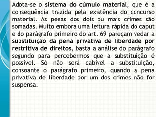 Adota-se o sistema do cúmulo material, que é a
consequência trazida pela existência do concurso
material. As penas dos dois ou mais crimes são
somadas. Muito embora uma leitura rápida do caput
e do parágrafo primeiro do art. 69 pareçam vedar a
substituição da pena privativa de liberdade por
restritiva de direitos, basta a análise do parágrafo
segundo para percebermos que a substituição é
possível. Só não será cabível a substituição,
consoante o parágrafo primeiro, quando a pena
privativa de liberdade por um dos crimes não for
suspensa.
 