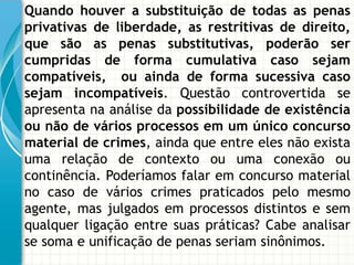 Quando houver a substituição de todas as penas
privativas de liberdade, as restritivas de direito,
que são as penas substitutivas, poderão ser
cumpridas de forma cumulativa caso sejam
compatíveis, ou ainda de forma sucessiva caso
sejam incompatíveis. Questão controvertida se
apresenta na análise da possibilidade de existência
ou não de vários processos em um único concurso
material de crimes, ainda que entre eles não exista
uma relação de contexto ou uma conexão ou
continência. Poderíamos falar em concurso material
no caso de vários crimes praticados pelo mesmo
agente, mas julgados em processos distintos e sem
qualquer ligação entre suas práticas? Cabe analisar
se soma e unificação de penas seriam sinônimos.
 