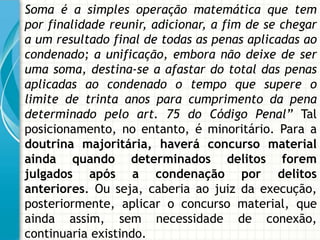 Soma é a simples operação matemática que tem
por finalidade reunir, adicionar, a fim de se chegar
a um resultado final de todas as penas aplicadas ao
condenado; a unificação, embora não deixe de ser
uma soma, destina-se a afastar do total das penas
aplicadas ao condenado o tempo que supere o
limite de trinta anos para cumprimento da pena
determinado pelo art. 75 do Código Penal” Tal
posicionamento, no entanto, é minoritário. Para a
doutrina majoritária, haverá concurso material
ainda quando determinados delitos forem
julgados após a condenação por delitos
anteriores. Ou seja, caberia ao juiz da execução,
posteriormente, aplicar o concurso material, que
ainda assim, sem necessidade de conexão,
continuaria existindo.
 