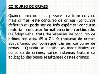 CONCURSO DE CRIMES

Quando uma ou mais pessoas praticam dois ou
mais crimes, este concurso de crimes (concursus
delictorum) pode ser de três espécies: concurso
material, concurso formal ou crime continuado.
O Código Penal trata das espécies de concurso de
crimes nos arts. 69 a 71. O concurso de crimes
acaba tendo por consequência um concurso de
penas. Quando se analisa as modalidades de
concurso de crimes, vários sistemas tratam da
aplicação das penas resultantes destes crimes:
 