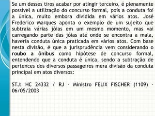 Se um desses tiros acabar por atingir terceiro, é plenamente
possível a utilização do concurso formal, pois a conduta foi
a única, muito embora dividida em vários atos. José
Frederico Marques aponta o exemplo de um sujeito que
subtraia várias jóias em um mesmo momento, mas vai
carregando parte das jóias até onde se encontra a mala,
haveria conduta única praticada em vários atos. Com base
nesta divisão, é que a jurisprudência vem considerando o
roubo a ônibus como hipótese de concurso formal,
entendendo que a conduta é única, sendo a subtração de
pertences dos diversos passageiros mera divisão da conduta
principal em atos diversos:

STJ: HC 24332 / RJ - Ministro FELIX FISCHER (1109) -
06/05/2003
 