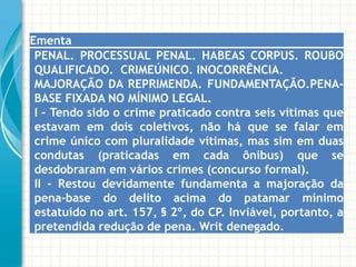 Ementa
 PENAL. PROCESSUAL PENAL. HABEAS CORPUS. ROUBO
 QUALIFICADO. CRIMEÚNICO. INOCORRÊNCIA.
 MAJORAÇÃO DA REPRIMENDA. FUNDAMENTAÇÃO.PENA-
 BASE FIXADA NO MÍNIMO LEGAL.
 I – Tendo sido o crime praticado contra seis vítimas que
 estavam em dois coletivos, não há que se falar em
 crime único com pluralidade vítimas, mas sim em duas
 condutas (praticadas em cada ônibus) que se
 desdobraram em vários crimes (concurso formal).
 II – Restou devidamente fundamenta a majoração da
 pena-base do delito acima do patamar mínimo
 estatuído no art. 157, § 2º, do CP. Inviável, portanto, a
 pretendida redução de pena. Writ denegado.
 