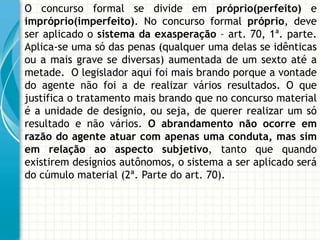 O concurso formal se divide em próprio(perfeito) e
impróprio(imperfeito). No concurso formal próprio, deve
ser aplicado o sistema da exasperação – art. 70, 1ª. parte.
Aplica-se uma só das penas (qualquer uma delas se idênticas
ou a mais grave se diversas) aumentada de um sexto até a
metade. O legislador aqui foi mais brando porque a vontade
do agente não foi a de realizar vários resultados. O que
justifica o tratamento mais brando que no concurso material
é a unidade de desígnio, ou seja, de querer realizar um só
resultado e não vários. O abrandamento não ocorre em
razão do agente atuar com apenas uma conduta, mas sim
em relação ao aspecto subjetivo, tanto que quando
existirem desígnios autônomos, o sistema a ser aplicado será
do cúmulo material (2ª. Parte do art. 70).
 