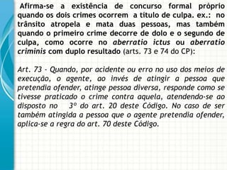 Afirma-se a existência de concurso formal próprio
quando os dois crimes ocorrem a título de culpa. ex.: no
trânsito atropela e mata duas pessoas, mas também
quando o primeiro crime decorre de dolo e o segundo de
culpa, como ocorre no aberratio ictus ou aberratio
criminis com duplo resultado (arts. 73 e 74 do CP):

Art. 73 - Quando, por acidente ou erro no uso dos meios de
execução, o agente, ao invés de atingir a pessoa que
pretendia ofender, atinge pessoa diversa, responde como se
tivesse praticado o crime contra aquela, atendendo-se ao
disposto no     3º do art. 20 deste Código. No caso de ser
também atingida a pessoa que o agente pretendia ofender,
aplica-se a regra do art. 70 deste Código.
 