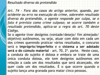 Resultado diverso do pretendido

Art. 74 - Fora dos casos do artigo anterior, quando, por
acidente ou erro na execução do crime, sobrevém resultado
diverso do pretendido, o agente responde por culpa, se o
fato é previsto como crime culposo; se ocorre também o
resultado pretendido, aplica-se a regra do art. 70 deste
Código.
Se o agente tiver desígnios (vontade/desejo/ fim almejado/
objetivo) autônomos, ou seja, atuar com dolo em cada um
dos crimes querendo praticar vários resultados, o concurso
será o impróprio/imperfeito e o sistema a ser adotado
será o do cúmulo material – art. 70, 2ª. parte. Neste caso,
a conduta do sujeito é dolosa e embora se trate de uma
única conduta dolosa, ele tem desígnios autônomos em
relação a cada um dos resultados que será alcançado, ele
quer cada um dos resultados. É o que ocorre quando o
sujeito lança uma granada para matar cinco pessoas.
 