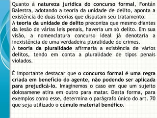 Quanto à natureza jurídica do concurso formal, Fontán
Balestra, adotando a teoria da unidade de delito, aponta a
existência de duas teorias que disputam seu tratamento:
A teoria da unidade de delito preconiza que mesmo diantes
da lesão de várias leis penais, haveria um só delito. Em sua
visão, a nomenclatura concurso ideal já denotaria a
inexistência de uma verdadeira pluralidade de crimes.
A teoria da pluralidade afirmaria a existência de vários
delitos, tendo em conta a pluralidade de tipos penais
violados.

É importante destacar que o concurso formal é uma regra
criada em benefício do agente, não podendo ser aplicada
para prejudicá-lo. Imaginemos o caso em que um sujeito
dolosamene atira em outro para matar. Desta forma, para
exemplos como esse, determina o parágrafo único do art. 70
que seja utilizado o cúmulo material benéfico.
 
