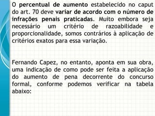 O percentual de aumento estabelecido no caput
do art. 70 deve variar de acordo com o número de
infrações penais praticadas. Muito embora seja
necessário um critério de razoabilidade e
proporcionalidade, somos contrários à aplicação de
critérios exatos para essa variação.


Fernando Capez, no entanto, aponta em sua obra,
uma indicação de como pode ser feita a aplicação
do aumento de pena decorrente do concurso
formal, conforme podemos verificar na tabela
abaixo:
 