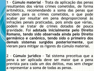 1 – Cúmulo material – Trata da aplicação das penas
resultantes dos vários crimes cometidos, de forma
aritmética, recomendando a soma das penas que
incidem para os crimes cometidos, o que pode
acabar por resultar em pena desproporcional às
infrações penais praticadas, pois ainda que várias,
podem se tratar de crimes dotados de pouca
gravidade. Foi adotada inicialmente pelo Direito
Romano, tendo sido observada ainda pelo Direito
germânico e canônico, tendo sido o primeiro dos
demais sistemas surgidos posteriormente, que
vieram para mitigar os rigores do cúmulo material.

2 – Cúmulo jurídico – Tal sistema preceitua que a
pena a ser aplicada deve ser maior que a pena
prevista para cada um dos delitos, mas sem chegar
a representar a soma de todas as penas.
 