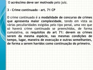 O acréscimo deve ser motivado pelo juiz.

3 - Crime continuado – art. 71 CP

O crime continuado é a modalidade de concurso de crimes
que apresenta maior complexidade, tendo em vista as
várias peculiaridades exigidas pelo tipo penal, uma vez que
só haverá crime continuado se preenchidos, de forma
cumulativa, os requisitos do art 71: devem os crimes
serem da mesma espécie, nas mesmas condições de
tempo, lugar, maneira de execução e outras semelhantes,
de forma a serem havidos como continuação do primeiro.
 