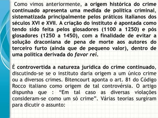 Como vimos anteriormente, a origem histórica do crime
continuado apresenta uma medida de política criminal,
sistematizada principalmente pelos práticos italianos dos
séculos XVI e XVII. A criação do instituto é apontada como
tendo sido feita pelos glosadores (1100 a 1250) e pós
glosadores (1250 a 1450), com a finalidade de evitar a
solução draconiana de pena de morte aos autores do
terceiro furto (ainda que de pequeno valor), dentro de
uma política derivada do favor rei.

É controvertida a natureza jurídica do crime continuado,
discutindo-se se o instituto daria origem a um único crime
ou a diversos crimes. Bitencourt aponta o art. 81 do Código
Rocco italiano como origem de tal controvérsia. O artigo
dispunha que : “Em tal caso as diversas violações
consideram-se como um só crime”. Várias teorias surgiram
para dicutir o assunto:
 