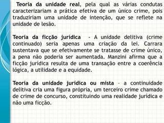 Teoria da unidade real, pela qual as várias condutas
caracterizariam a prática efetiva de um único crime, pois
traduziriam uma unidade de intenção, que se reflete na
unidade de lesão.

Teoria da ficção jurídica - A unidade delitiva (crime
continuado) seria apenas uma criação da lei. Carrara
sustentava que se efetivamente se tratasse de crime único,
a pena não poderia ser aumentada. Manzini afirma que a
ficção jurídica resulta de uma transação entre a coerência
lógica, a utilidade e a equidade.

Teoria da unidade jurídica ou mista – a continuidade
delitiva cria uma figura própria, um terceiro crime chamado
de crime de concurso, constituindo uma realidade jurídica e
não uma ficção.
 