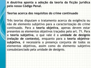 A doutrina aponta a adoção da teoria da ficção jurídica
pelo nosso Código Penal.

Teorias acerca dos requisitos do crime continuado

Três teorias disputam o tratamento acerca da exigência ou
não de elemento subjetivo para a caracterização do crime
continuado. Para a teoria objetiva, apenas devem estar
presentes os elementos objetivos traçados pelo art. 71. Para
a teoria subjetiva, o que vale é a unidade de desígnio
(relação de contexto), enquanto para a teoria objetiva-
subjetiva, é necessária a presença conjunta de todos os
elementos objetivos, assim como do elemento subjetivo
consubstanciado pela unidade de desígnio.
 
