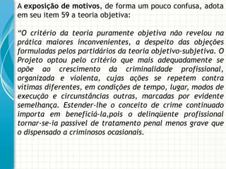 A exposição de motivos, de forma um pouco confusa, adota
em seu item 59 a teoria objetiva:

“O critério da teoria puramente objetiva não revelou na
prática maiores inconvenientes, a despeito das objeções
formuladas pelos partidários da teoria objetivo-subjetiva. O
Projeto optou pelo critério que mais adequadamente se
opõe ao crescimento da criminalidade profissional,
organizada e violenta, cujas ações se repetem contra
vítimas diferentes, em condições de tempo, lugar, modos de
execução e circunstâncias outras, marcadas por evidente
semelhança. Estender-lhe o conceito de crime continuado
importa em beneficiá-la,pois o delinqüente profissional
tornar-se-ia passível de tratamento penal menos grave que
o dispensado a criminosos ocasionais.
 