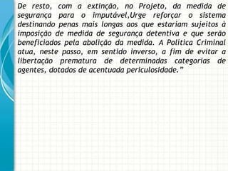 De resto, com a extinção, no Projeto, da medida de
segurança para o imputável,Urge reforçar o sistema
destinando penas mais longas aos que estariam sujeitos à
imposição de medida de segurança detentiva e que serão
beneficiados pela abolição da medida. A Política Criminal
atua, neste passo, em sentido inverso, a fim de evitar a
libertação prematura de determinadas categorias de
agentes, dotados de acentuada periculosidade.”
 