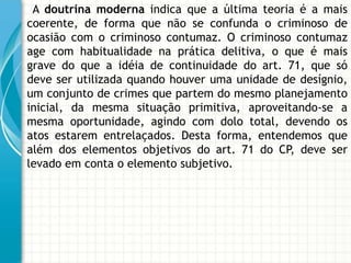 A doutrina moderna indica que a última teoria é a mais
coerente, de forma que não se confunda o criminoso de
ocasião com o criminoso contumaz. O criminoso contumaz
age com habitualidade na prática delitiva, o que é mais
grave do que a idéia de continuidade do art. 71, que só
deve ser utilizada quando houver uma unidade de desígnio,
um conjunto de crimes que partem do mesmo planejamento
inicial, da mesma situação primitiva, aproveitando-se a
mesma oportunidade, agindo com dolo total, devendo os
atos estarem entrelaçados. Desta forma, entendemos que
além dos elementos objetivos do art. 71 do CP, deve ser
levado em conta o elemento subjetivo.
 