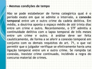 - Mesmas condições de tempo

Não se pode estabelecer de forma categórica qual é o
período exato em que se admite o intervalo, a conexão
temporal entre um e outro crime da cadeia delitiva. Em
média, a doutrina aponta o espaço médio de até trinta dias
entre um crime e outro. Recentemente, o STF admitiu a
continuidade delitiva com o lapso temporal de três meses
entre um crime e outro. A análise deve ser feita
cauísticamente, de forma a se aferir a conexão temporal em
conjunto com os demais requisitos do art. 71, o que vai
permitir que o julgador verifique se efetivamente havia uma
ligação temporal entre um e outro crime. Se rompida tal
conexão, inexiste crime continuado, incidindo a regra do
concurso material de crimes.
 