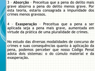 3 – Absorção – Preceitua que a pena do delito mais
grave absorva a pena do delito menos grave. Por
esta teoria, estaria consagrada a impunidade dos
crimes menos gravosos.

4 – Exasperação – Preceitua que a pena a ser
aplicada seja a pena mais grave, aumentada em
virtude da prática de uma pluralidade de crimes.

No estudo das diversas modalidades de concurso de
crimes e suas consequências quanto à aplicação da
pena, podemos perceber que nosso Código Penal
adota dois sistemas: o do cúmulo material e da
exasperação.
 
