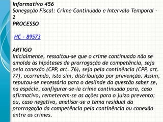 Informativo 456
Sonegação Fiscal: Crime Continuado e Intervalo Temporal -
2
PROCESSO

HC – 89573

ARTIGO
Inicialmente, ressaltou-se que o crime continuado não se
amolda às hipóteses de prorrogação de competência, seja
pela conexão (CPP, art. 76), seja pela continência (CPP, art.
77), ocorrendo, isto sim, distribuição por prevenção. Assim,
reputou-se necessário para o deslinde da questão saber se,
na espécie, configurar-se-ia crime continuado para, caso
afirmativo, remeterem-se as ações para o juízo prevento;
ou, caso negativo, analisar-se o tema residual da
prorrogação da competência pela continência ou conexão
entre os crimes.
 