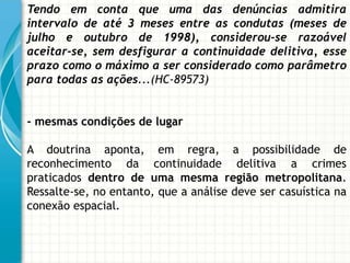 Tendo em conta que uma das denúncias admitira
intervalo de até 3 meses entre as condutas (meses de
julho e outubro de 1998), considerou-se razoável
aceitar-se, sem desfigurar a continuidade delitiva, esse
prazo como o máximo a ser considerado como parâmetro
para todas as ações...(HC-89573)


- mesmas condições de lugar

A doutrina aponta, em regra, a possibilidade de
reconhecimento da continuidade delitiva a crimes
praticados dentro de uma mesma região metropolitana.
Ressalte-se, no entanto, que a análise deve ser casuística na
conexão espacial.
 