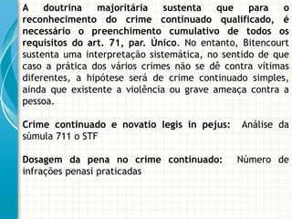 A doutrina      majoritária    sustenta   que    para   o
reconhecimento do crime continuado qualificado, é
necessário o preenchimento cumulativo de todos os
requisitos do art. 71, par. Único. No entanto, Bitencourt
sustenta uma interpretação sistemática, no sentido de que
caso a prática dos vários crimes não se dê contra vítimas
diferentes, a hipótese será de crime continuado simples,
ainda que existente a violência ou grave ameaça contra a
pessoa.

Crime continuado e novatio legis in pejus:    Análise da
súmula 711 o STF

Dosagem da pena no crime continuado:         Número de
infrações penasi praticadas
 