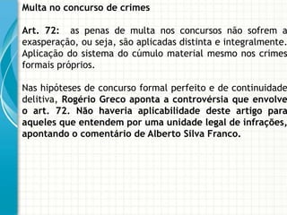 Multa no concurso de crimes

Art. 72: as penas de multa nos concursos não sofrem a
exasperação, ou seja, são aplicadas distinta e integralmente.
Aplicação do sistema do cúmulo material mesmo nos crimes
formais próprios.

Nas hipóteses de concurso formal perfeito e de continuidade
delitiva, Rogério Greco aponta a controvérsia que envolve
o art. 72. Não haveria aplicabilidade deste artigo para
aqueles que entendem por uma unidade legal de infrações,
apontando o comentário de Alberto Silva Franco.
 