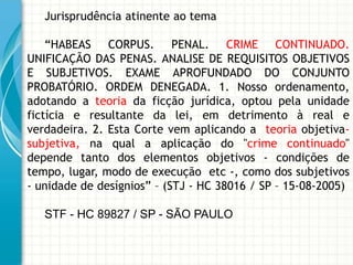 Jurisprudência atinente ao tema

    “HABEAS CORPUS. PENAL. CRIME CONTINUADO.
UNIFICAÇÃO DAS PENAS. ANALISE DE REQUISITOS OBJETIVOS
E SUBJETIVOS. EXAME APROFUNDADO DO CONJUNTO
PROBATÓRIO. ORDEM DENEGADA. 1. Nosso ordenamento,
adotando a teoria da ficção jurídica, optou pela unidade
fictícia e resultante da lei, em detrimento à real e
verdadeira. 2. Esta Corte vem aplicando a teoria objetiva-
subjetiva, na qual a aplicação do "crime continuado"
depende tanto dos elementos objetivos - condições de
tempo, lugar, modo de execução etc -, como dos subjetivos
- unidade de desígnios” – (STJ - HC 38016 / SP – 15-08-2005)

   STF - HC 89827 / SP - SÃO PAULO
 