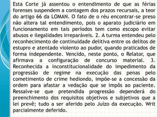 Esta Corte já assentou o entendimento de que as férias
forenses suspendem a contagem dos prazos recursais, a teor
do artigo 66 da LOMAN. O fato de o réu encontrar-se preso
não altera tal entendimento, pois o aparato judiciário em
funcionamento em tais períodos tem como escopo evitar
abusos e ilegalidades irreparáveis. 2. A turma entendeu pelo
reconhecimento de continuidade delitiva entre os delitos de
estupro e atentado violento ao pudor, quando praticados de
forma independente. Vencido, neste ponto, o Relator, que
afirmava a configuração de concurso material. 3.
Reconhecida a inconstitucionalidade do impedimento da
progressão de regime na execução das penas pelo
cometimento de crime hediondo, impõe-se a concessão da
ordem para afastar a vedação que se impôs ao paciente.
Ressalve-se que pretendida progressão dependerá do
preenchimento dos requisitos objetivos e subjetivos que a
lei prevê; tudo a ser aferido pelo Juízo da execução. Writ
parcialmente deferido.
 