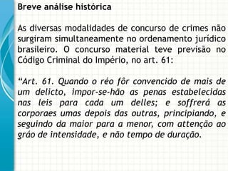 Breve análise histórica

As diversas modalidades de concurso de crimes não
surgiram simultaneamente no ordenamento jurídico
brasileiro. O concurso material teve previsão no
Código Criminal do Império, no art. 61:

“Art. 61. Quando o réo fôr convencido de mais de
um delicto, impor-se-hão as penas estabelecidas
nas leis para cada um delles; e soffrerá as
corporaes umas depois das outras, principiando, e
seguindo da maior para a menor, com attenção ao
gráo de intensidade, e não tempo de duração.
 