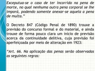 Exceputua-se o caso de ter incorrido na pena de
morte, no qual nenhuma outra pena corporal se lhe
imporá, podendo somente anexar-se aquela a pena
de multa.”

O Decreto 847 (Código Penal de 1890) trouxe a
previsão do concurso formal e do material, e ainda
trouxe de forma pouco clara um início de previsão
acerca da continuidade delitiva, cuja previsão foi
aperfeiçoada por meio de alteração em 1923:

“Art. 66. Na aplicação das penas serão observadas
as seguintes regras:
 
