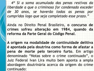 4º Si a soma acumulada das penas restivas da
liberdade a que o criminoso for condenado exceder
de 30 anos, se haverão todas as penas por
cumpridas logo que seja completado esse prazo.”

Ainda no Direito Penal Brasileiro, o concurso de
crimes sofreu alteração em 1984, quando da
reforma da Parte Geral do Código Penal.

A origem na modalidade de continuidade delitiva
é apontada pela doutrina como forma de afastar a
pena de morte pelo terceiro furto. Em artigo
denominado “Notas sobre o crime continuado”, o
Juiz Federal Ivan Lira muito bem aponta a ampla
abordagem doutrinária acerca da origem do crime
continuado:
 