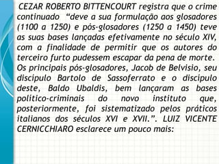 CEZAR ROBERTO BITTENCOURT registra que o crime
continuado “deve a sua formulação aos glosadores
(1100 a 1250) e pós-glosadores (1250 a 1450) teve
as suas bases lançadas efetivamente no século XIV,
com a finalidade de permitir que os autores do
terceiro furto pudessem escapar da pena de morte.
Os principais pós-glosadores, Jacob de Belvisio, seu
discípulo Bartolo de Sassoferrato e o discípulo
deste, Baldo Ubaldis, bem lançaram as bases
político-criminais   do    novo    instituto    que,
posteriormente, foi sistematizado pelos práticos
italianos dos séculos XVI e XVII.”. LUIZ VICENTE
CERNICCHIARO esclarece um pouco mais:
 