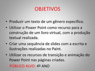 OBJETIVOS 
• Produzir um texto de um gênero específico. 
• Utilizar o Power Point como recurso para a 
construção de um livro virtual, com a produção 
textual realizada. 
• Criar uma sequência de slides com a escrita e 
ilustrações realizadas no Paint. 
• Utilizar os recursos de transição e animação do 
Power Point nas páginas criadas. 
PÚBLICO ALVO: 4º ANO 
 