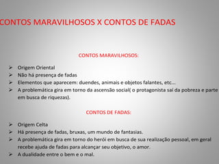 CONTOS MARAVILHOSOS X CONTOS DE FADAS 
CONTOS MARAVILHOSOS: 
 Origem Oriental 
 Não há presença de fadas 
 Elementos que aparecem: duendes, animais e objetos falantes, etc... 
 A problemática gira em torno da ascensão social( o protagonista saí da pobreza e parte 
em busca de riquezas). 
CONTOS DE FADAS: 
 Origem Celta 
 Há presença de fadas, bruxas, um mundo de fantasias. 
 A problemática gira em torno do herói em busca de sua realização pessoal, em geral 
recebe ajuda de fadas para alcançar seu objetivo, o amor. 
 A dualidade entre o bem e o mal. 
 