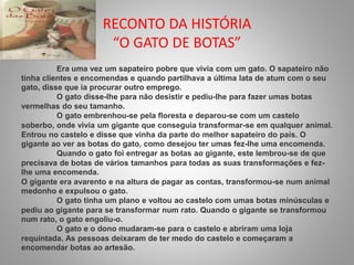 RECONTO DA HISTÓRIA 
“O GATO DE BOTAS” 
Era uma vez um sapateiro pobre que vivia com um gato. O sapateiro não 
tinha clientes e encomendas e quando partilhava a última lata de atum com o seu 
gato, disse que ia procurar outro emprego. 
O gato disse-lhe para não desistir e pediu-lhe para fazer umas botas 
vermelhas do seu tamanho. 
O gato embrenhou-se pela floresta e deparou-se com um castelo 
soberbo, onde vivia um gigante que conseguia transformar-se em qualquer animal. 
Entrou no castelo e disse que vinha da parte do melhor sapateiro do país. O 
gigante ao ver as botas do gato, como desejou ter umas fez-lhe uma encomenda. 
Quando o gato foi entregar as botas ao gigante, este lembrou-se de que 
precisava de botas de vários tamanhos para todas as suas transformações e fez-lhe 
uma encomenda. 
O gigante era avarento e na altura de pagar as contas, transformou-se num animal 
medonho e expulsou o gato. 
O gato tinha um plano e voltou ao castelo com umas botas minúsculas e 
pediu ao gigante para se transformar num rato. Quando o gigante se transformou 
num rato, o gato engoliu-o. 
O gato e o dono mudaram-se para o castelo e abriram uma loja 
requintada. As pessoas deixaram de ter medo do castelo e começaram a 
encomendar botas ao artesão. 
 