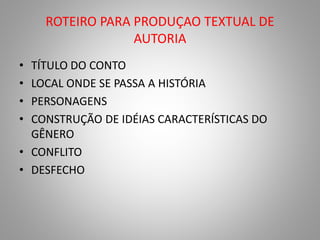 ROTEIRO PARA PRODUÇAO TEXTUAL DE 
AUTORIA 
• TÍTULO DO CONTO 
• LOCAL ONDE SE PASSA A HISTÓRIA 
• PERSONAGENS 
• CONSTRUÇÃO DE IDÉIAS CARACTERÍSTICAS DO 
GÊNERO 
• CONFLITO 
• DESFECHO 
 
