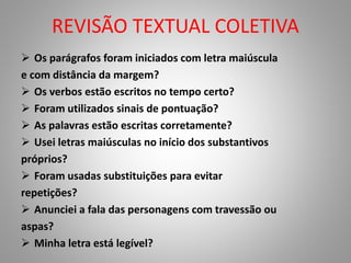 REVISÃO TEXTUAL COLETIVA 
 Os parágrafos foram iniciados com letra maiúscula 
e com distância da margem? 
 Os verbos estão escritos no tempo certo? 
 Foram utilizados sinais de pontuação? 
 As palavras estão escritas corretamente? 
 Usei letras maiúsculas no início dos substantivos 
próprios? 
 Foram usadas substituições para evitar 
repetições? 
 Anunciei a fala das personagens com travessão ou 
aspas? 
 Minha letra está legível? 
 