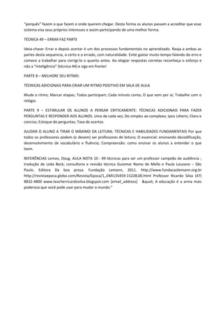 “porquês” fazem o que fazem e onde querem chegar. Desta forma os alunos passam a acreditar que esse
sistema visa seus próprios interesses e assim participando de uma melhor forma.

TÉCNICA 49 – ERRAR FAZ PARTE

Ideia-chave: Errar e depois acertar é um dos processos fundamentais no aprendizado. Reaja a ambas as
partes desta sequencia, o certo e o errado, com naturalidade. Evite gastar muito tempo falando do erro e
comece a trabalhar para corrigi-lo o quanto antes. Ao elogiar respostas corretas reconheça o esforço e
não a “inteligência” (técnica 44) e siga em frente!

PARTE 8 – MELHORE SEU RITMO:

TÉCNICAS ADICIONAIS PARA CRIAR UM RITMO POSITIVO EM SALA DE AULA

Mude o ritmo; Marcar etapas; Todos participam; Cada minuto conta; O que vem por aí; Trabalhe com o
relógio.

PARTE 9 – ESTIMULAR OS ALUNOS A PENSAR CRITICAMENTE: TÉCNICAS ADICIONAIS PARA FAZER
PERGUNTAS E RESPONDER AOS ALUNOS. Uma de cada vez; Do simples ao complexo; Ipsis Litteris; Claro e
conciso; Estoque de perguntas; Taxa de acertos.

AJUDAR O ALUNO A TIRAR O MÁXIMO DA LEITURA: TÉCNICAS E HABILIDADES FUNDAMENTAIS Por que
todos os professores podem (e devem) ser professores de leitura; O essencial: ensinando decodificação,
desenvolvimento de vocabulário e fluência; Compreensão: como ensinar os alunos a entender o que
leem.

REFERÊNCIAS Lemov, Doug. AULA NOTA 10 : 49 técnicas para ser um professor campeão de audiência ;
tradução de Leda Beck; consultoria e revisão técnica Guiomar Namo de Mello e Paula Louzano – São
Paulo. Editora Da boa prosa. Fundação Lemann, 2011. http://www.fundacaolemann.org.br
http://revistaepoca.globo.com/Revista/Epoca/1,,EMI135459-15228,00.html Professor Ricardo Silva (47)
8832-4800 www.teacherricardosilva.blogspot.com [email_address] " A educação é a arma mais
poderosa que você pode usar para mudar o mundo.”
 