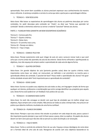 apresentada. Para serem bem sucedidos os alunos precisam expressar seus conhecimentos da maneira
clara e eficiente. A sentença completa e correta é a arma que abre a porta para a aprendizagem efetiva.

    5. TÉCNICA 5 – SEM DESCULPAS

Ideia-chave: Não baixar as expectativas de aprendizagem dos alunos ao pedirmos desculpas por certos
conteúdos. Ex: pedir desculpas pela conteúdo ser “chato”, ou dizer que “temos que aprender tal
conteúdo” devido a elementos externos ou tornar o material “acessível” demais aos alunos.

PARTE 2 – PLANEJAR PARA GARANTIR UM BOM DESEMPENHO ACADÊMICO

Técnica 6 – Comece pelo fim;
Técnica 7 – Quatro critérios;
Técnica 8 – Deixe claro;
Técnica 9 – O caminho mais curto;
Técnica 10 – Planeje em dobro;
Técnica 11 – Faça o mapa.

    6. TÉCNICA 6 – COMECE PELO FIM

Ideia-chave: Planeje exatamente onde quer chegar de aula em aula e procure revisar tudo o que você
acha que a turma ainda não aprendeu da aula do dia anterior. Desta forma refinando e aperfeiçoando os
objetivos, mas não esqueça de sempre avaliar o aprendizado de cada aula de alguma forma.

    7. TÉCNICA 7 – QUATRO CRITÉRIOS

Ideia-chave: Um grande objetivo de aula (portanto grandes aulas) deve ter quatro critérios muito
importantes como base: ser viável, ser mensurável, ser definidor e ser prioritário na marcha para o
aprendizado efetivo do conteúdo. É possível de fazer? Posso medir o aprendizado dos alunos? Irei guiar
minha atividade através dele? Será importante para o aprendizado do conteúdo?

    8. TÉCNICA 8 – DEIXE CLARO

Ideia-chave: Escreva no quadro seus objetivos de aula todos os dias, em linguagem simples de forma que
qualquer um (alunos, professores e coordenação) que entre consiga identificar seu propósito para aquela
aula. Desta forma você poderá ter um feedback mais prático de sua aula.

    9. TÉCNICA 9 – O CAMINHO MAIS CURTO

Ideia-chave: Se você não consegue se decidir com qual tipo de atividade que irá melhor atingir seus
objetivos, fique sempre com a mais simples. Não precisa ser todas as aulas o tempo todo, mas procure ser
prático que obtenha melhores resultados de uma forma confiável.

    10. TÉCNICA 10 – PLANEJE EM DOBRO

Ideia-chave: Planejar o que seus alunos irão estudar ou produzir em cada etapa da aula, passo a passo é
tão importante quanto planejar o que você irá fazer passo a passo, dizer ou explicar. Os papéis dos alunos
devem ser bem claro para que não eles não se percam ou saiam da direção a ser alcançada.

    11. TÉCNICA 11 – FAÇA O MAPA

Ideia-chave: Tenha o controle do ambiente físico de sua sala. Esqueça crenças ideológicas de como deve
ser o formato ideal de uma sala de aula. Reorganize de acordo com seus objetivos baseando-se na
 