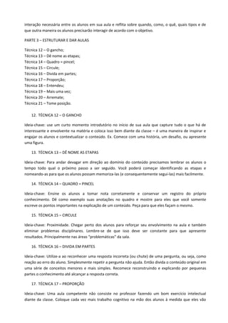 interação necessária entre os alunos em sua aula e reflita sobre quando, como, o quê, quais tipos e de
que outra maneira os alunos precisarão interagir de acordo com o objetivo.

PARTE 3 – ESTRUTURAR E DAR AULAS

Técnica 12 – O gancho;
Técnica 13 – Dê nome as etapas;
Técnica 14 – Quadro = pincel;
Técnica 15 – Circule;
Técnica 16 – Divida em partes;
Técnica 17 – Proporção;
Técnica 18 – Entendeu;
Técnica 19 – Mais uma vez;
Técnica 20 – Arremate;
Técnica 21 – Tome posição.

   12. TÉCNICA 12 – O GANCHO

Ideia-chave: use um curto momento introdutório no início de sua aula que capture tudo o que há de
interessante e envolvente na matéria e coloca isso bem diante da classe – é uma maneira de inspirar e
engajar os alunos e contextualizar o conteúdo. Ex. Comece com uma história, um desafio, ou apresente
uma figura.

   13. TÉCNICA 13 – DÊ NOME AS ETAPAS

Ideia-chave: Para andar devagar em direção ao domínio do conteúdo precisamos lembrar os alunos o
tempo todo qual o próximo passo a ser seguido. Você poderá começar identificando as etapas e
nomeando-as para que os alunos possam memoriza-las (e consequentemente segui-las) mais facilmente.

   14. TÉCNICA 14 – QUADRO = PINCEL

Ideia-chave: Ensine os alunos a tomar nota corretamente e conservar um registro do próprio
conhecimento. Dê como exemplo suas anotações no quadro e mostre para eles que você somente
escreve os pontos importantes na explicação de um conteúdo. Peça para que eles façam o mesmo.

   15. TÉCNICA 15 – CIRCULE

Ideia-chave: Proximidade. Chegar perto dos alunos para reforçar seu envolvimento na aula e também
eliminar problemas disciplinares. Lembre-se de que isso deve ser constante para que apresente
resultados. Principalmente nas áreas “problemáticas” da sala.

   16. TÉCNICA 16 – DIVIDA EM PARTES

Ideia-chave: Utilize-a ao reconhecer uma resposta incorreta (ou chute) de uma pergunta, ou seja, como
reação ao erro do aluno. Simplesmente repetir a pergunta não ajuda. Então divida o conteúdo original em
uma série de conceitos menores e mais simples. Recomece reconstruindo e explicando por pequenas
partes o conhecimento até alcançar a resposta correta.

   17. TÉCNICA 17 – PROPORÇÃO

Ideia-chave: Uma aula competente não consiste no professor fazendo um bom exercício intelectual
diante da classe. Coloque cada vez mais trabalho cognitivo na mão dos alunos à medida que eles vão
 