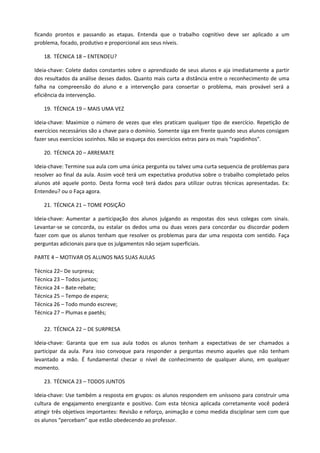 ficando prontos e passando as etapas. Entenda que o trabalho cognitivo deve ser aplicado a um
problema, focado, produtivo e proporcional aos seus níveis.

   18. TÉCNICA 18 – ENTENDEU?

Ideia-chave: Colete dados constantes sobre o aprendizado de seus alunos e aja imediatamente a partir
dos resultados da análise desses dados. Quanto mais curta a distância entre o reconhecimento de uma
falha na compreensão do aluno e a intervenção para consertar o problema, mais provável será a
eficiência da intervenção.

   19. TÉCNICA 19 – MAIS UMA VEZ

Ideia-chave: Maximize o número de vezes que eles praticam qualquer tipo de exercício. Repetição de
exercícios necessários são a chave para o domínio. Somente siga em frente quando seus alunos consigam
fazer seus exercícios sozinhos. Não se esqueça dos exercícios extras para os mais “rapidinhos”.

   20. TÉCNICA 20 – ARREMATE

Ideia-chave: Termine sua aula com uma única pergunta ou talvez uma curta sequencia de problemas para
resolver ao final da aula. Assim você terá um expectativa produtiva sobre o trabalho completado pelos
alunos até aquele ponto. Desta forma você terá dados para utilizar outras técnicas apresentadas. Ex:
Entendeu? ou o Faça agora.

   21. TÉCNICA 21 – TOME POSIÇÃO

Ideia-chave: Aumentar a participação dos alunos julgando as respostas dos seus colegas com sinais.
Levantar-se se concorda, ou estalar os dedos uma ou duas vezes para concordar ou discordar podem
fazer com que os alunos tenham que resolver os problemas para dar uma resposta com sentido. Faça
perguntas adicionais para que os julgamentos não sejam superficiais.

PARTE 4 – MOTIVAR OS ALUNOS NAS SUAS AULAS

Técnica 22– De surpresa;
Técnica 23 – Todos juntos;
Técnica 24 – Bate-rebate;
Técnica 25 – Tempo de espera;
Técnica 26 – Todo mundo escreve;
Técnica 27 – Plumas e paetês;

   22. TÉCNICA 22 – DE SURPRESA

Ideia-chave: Garanta que em sua aula todos os alunos tenham a expectativas de ser chamados a
participar da aula. Para isso convoque para responder a perguntas mesmo aqueles que não tenham
levantado a mão. É fundamental checar o nível de conhecimento de qualquer aluno, em qualquer
momento.

   23. TÉCNICA 23 – TODOS JUNTOS

Ideia-chave: Use também a resposta em grupos: os alunos respondem em uníssono para construir uma
cultura de engajamento energizante e positivo. Com esta técnica aplicada corretamente você poderá
atingir três objetivos importantes: Revisão e reforço, animação e como medida disciplinar sem com que
os alunos “percebam” que estão obedecendo ao professor.
 