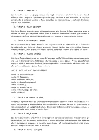 24. TÉCNICA 24 – BATE-REBATE

Ideia-chave: Use-a como um jogo para rever informações importantes e habilidades fundamentais. O
professor “lança” perguntas rapidamente para um grupo de alunos e eles respondem. Se responder
corretamente o professor continua a fazer perguntas. Se incorretamente, o professor direciona a
pergunta para outro aluno.

   25. TÉCNICA 25 – TEMPO DE ESPERA

Ideia-chave: Esperar alguns segundos estratégicos quando você termina de fazer a pergunta antes de
escolher um aluno para responder. Desta forma o professor irá estimular aqueles que não são os
primeiros a se manifestar dando tempo para formularem a resposta ou solução de um problema.

   26. TÉCNICA 26 – TODO MUNDO ESCREVE

Ideia-chave: Para evitar o silêncio depois de uma pergunta delicada ou problemática ou ao iniciar uma
discussão ponha seus alunos na trilha do argumento rigoroso, dando a eles a oportunidade de pensar
primeiro por escrito, antes de discutir. Como diz a autora Joan Didion, “escrevo para saber o que penso”.

   27. TÉCNICA 27 – PLUMAS E PAETÊS

Ideia-chave: Toda aula precisa de um pouco de “plumas e paetês”. Momentos curtos como apresentar
uma peça de teatro sobre uma história que a turma acabou de ler ou coroar o “rei da geografia” com
perguntas sobre os estados do Nordeste. Se bem organizados, esses momentos são importantes para
reforço de conteúdos e de objetivos de aprendizado.

PARTE 5 – CRIAR UMA FORTE CULTURA ESCOLAR

Técnica 28– Rotina de entrada;
Técnica 29 – Faça agora;
Técnica 30 – Breves transições;
Técnica 31 – Controle do material;
Técnica 32 – POSSO;
Técnica 33 – Em suas marcas;
Técnica 34- Comunicação por sinais;
Técnica 35 – Vivas!

   28. TÉCNICA 28 – ROTINA DE ENTRADA

 Ideia-chave: A primeira rotina da cultura escolar refere-se como os alunos entram em sala de aula. Crie
hábitos de eficiência de produtividade e bom estudo bem no começo da aula. Ex: Disponibilizar os
materiais da aula em um espaço fixo; Os alunos devem saber onde sentar; Criar maneiras de entregar ou
apresentar tarefas do dia sempre da mesma forma.

   29. TÉCNICA 29 – FAÇA AGORA

Ideia-chave: Disponibilizar uma atividade breve esperando por eles nas carteiras ou no quadro antes que
eles entrem na sala. Isso significa que os alunos já estarão estudando antes mesmo de você entrar em
sala. Os alunos devem ser capazes de completar o exercício de 3 a 5 minutos por escrito devendo ser uma
revisão da aula passada ou uma prévia da aula atual.

   30. TÉCNICA 30– BREVES TRANSIÇÕES
 