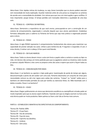 Ideia-chave: Criar rápidas rotinas de mudança, ou seja, breve transições que os alunos podem executar
sem necessidade de muita explicação. Guardar materiais antes de uma prova ou reorganizar as carteiras
de acordo com a necessidade da atividade. Crie rotinas para que isso crie interrupções e gere conflitos. O
mais importante: poupe tempo. O tempo perdido com transições determina a qualidade de uma boa
aula.

    31. TÉCNICA 31 – CONTROLE DO MATERIAL

Ideia-chave: Demonstre a importância do que você ensina, preocupando-se com a construção de um
sistema de armazenamento, organização e consulta daquilo que seus alunos aprenderam. Estabeleça
formatos adequados para o caderno ou fichários de forma que seja mais prático e organizado possível
para o aluno.

    32. TÉCNICA 32 – POSSO

Ideia-chave: A sigla POSSO representa 5 comportamentos fundamentais dos alunos para maximizar sua
capacidade de prestar atenção nas aulas. Utilize-a para lembra-los de: P erguntar e responder; O uvir; S
entar direito; S inalizar com a cabeça; O lhar quem está falando.

    33. TÉCNICA 33 – EM SUAS MARCAS

Ideia-chave: Todos os alunos devem iniciar a aula com livros e papéis sobre a carteira e caneta ou lápis na
mão. Um técnico não começa um treino pedindo para que os jogadores calcem as chuteiras; todo mundo
já aparece calçado! Mostre a eles como se preparar antes das aulas e espere que assim o façam todos os
dias.

    34. TÉCNICA 34 – COMUNICAÇÃO POR SINAIS

Ideia-chave: Ir ao banheiro ou apontar o lápis pode gerar maximização de perda de tempo por alguns,
desconcentração a ponto de até acabar com uma aula. Portanto desenvolva um conjunto de sinais para
necessidades comuns ou até criar regras para saídas das carteiras. “troque” ou “venda” saídas para o
banheiro em determinados períodos da aula por tarefas ou exercícios feitos. Ex: Mão levantada com 2
dedos cruzados. Posso ir ao banheiro?

    35. TÉCNICA 35 – VIVAS!

Ideia-chave: Elogiar publicamente um aluno que demonstra excelência ou exemplificam virtudes pode ser
muito inspirador para que os alunos sejam melhores. Fazendo com que os elogios ocorram na hora certa
esta técnica pode ser muito produtiva. Bater palmas ou fazer a ola! são as formas mais comuns.



PARTE 6 – ESTABELECER E MANTER ALTAS EXPECTATIVAS DE COMPORTAMENTO.

Técnica 36– Padrão 100%
Técnica 37 – O que fazer;
Técnica 38 – Voz de comando;
Técnica 39 – Faça de novo;
Técnica 40 – Capriche nos detalhes;
Técnica 41 – Umbral;
Técnica 42 – Sem aviso.
 