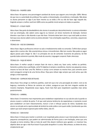 TÉCNICA 36 – PADRÃO 100%

Ideia-chave: Há apenas uma porcentagem aceitável de alunos que seguem uma instrução: 100%. Menos
do que isso e a autoridade do professor fica sujeita a interpretação, circunstância e motivação. Não deixe
os alunos pensarem se algo é pra fazer mesmo ou se estão a fim ou não de fazer algo naquele dia.
Exigindo sempre o melhor você terá 100% como seu padrão inicial sempre em todos os quesitos.

TÉCNICA 37 – O QUE FAZER

Ideia-chave: Boa parte da desobediência dos alunos é causada por desconhecimento: os alunos entendem
mal sua orientação, não sabem como segui-la ou tiveram um breve momento de distração. Comece
dizendo o que fazer e não dizendo o que não fazer. Portanto deixe bem claro o que você pede ao aluno.
Será que seus alunos sabem como se presta atenção ? Use orientações específicas, concretas, sequenciais
e observáveis.

TÉCNICA 38 – VOZ DE COMANDO

Ideia-chave: Alguns professores entram na sala e imediatamente estão no comando. É difícil dizer porque
alguns têm e outros não. São características únicas e intransferíveis. Não tem receita. Mas pode-se seguir
alguns passos para chegar lá. São 5 os princípios de voz de comando: Economia de palavras; Só fale
quando todos estiverem ouvindo; Não mude de assunto; Linguagem corporal; Poder silencioso.

TÉCNICA 39 – FAÇA DE NOVO

Ideia-chave: A melhor sanção é sempre fazer de novo e, desta vez, fazer certo, melhor ou perfeito.
Somente a prática leva a perfeição, certo? O objetivo é sempre a excelência, mesmo nas pequenas coisas,
mesmo na hora de fazer uma fila. Reforce e corrija o erro sempre na mesma hora, pois somente assim
você conseguirá corrigi-lo de uma forma eficaz. Peça para refazer algo sempre que você achou que não
atingiu o nível esperado.

TÉCNICA 40 – CAPRICHE NOS DETALHES

Ideia-chave: Para atingir os melhores padrões, você tem que criar uma percepção de ordem. Livre-se da
bagunça, mantenha as fileiras de carteiras em ordem, assegure-se que não tem ninguém vestido de
maneira imprópria. Respeitando essas regras, ficará mais fácil para respeitarem questões mais sérias
posteriormente.

TÉCNICA 41 – UMBRAL

Ideia-chave: O momento mais importantes para estabelecer expectativas na sua sala de aula é quando os
alunos cruzam o umbral da porta. É ali que você precisa lembra-los da expectativas e momento crucial
para estabelecer um bom relacionamento, marcar o tom e reforçar passos da rotina. Saudando seus
alunos na entrada será a oportunidade de lembrá-los onde estão e com quem estão. (Lembrando que eles
sabem que você sempre esperará pelo melhor deles, não é?)

TÉCNICA 42 – SEM AVISO

Ideia-chave: A chave para manter o controle e ser respeitado pelos alunos é usar intervenções menores e
pequenas consequências, que podem ser administradas de forma justa e sem hesitação, antes que uma
situação se torne emotiva. Não se trata de você! Eles devem melhorar para agradar a si mesmos! Seu
objetivo deve ser agir e não ficar bravo! O que pode atrapalhar é o aviso. Não ameace, ou deixe de aviso,
simplesmente aja!
 