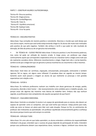 PARTE 7 – CONSTRUIR VALORES E AUTOCONFIANÇA.

Técnica 43– Discurso positivo;
Técnica 44– Elogio preciso;
Técnica 45– Cordial/Rigoroso;
Técnica 46– Fator A;
Técnica 47– Equilíbrio emocional;
Técnica 48– Explique tudo;
Técnica 49 – Errar faz parte.



TÉCNICA 43 – DISCURSO POSITIVO

Ideia-chave: Faça correções de maneira positiva e consistente. Descreva o mundo que você deseja que
seus alunos vejam, mesmo que você ainda esteja tentando chegar lá. Os alunos são muito mais motivados
pelo positivo do que pelo negativo. Também não atribua à má-fé o que pode ter sido resultado de
distração, de falta de prática ou de um genuíno mal-entendido.

•       58. TÉCNICA 44 – ELOGIO PRECISO Ideia-chave: O discurso positivo é uma ferramenta poderosa,
mas como tal pode ser utilizada de maneira errada. A longo prazo, um professor que elogia
continuamente aquilo que corresponde à expectativa arrisca-se a banalizar tanto o elogio como tudo que
ele realmente considera ótimo. Diferencie reconhecimento e elogio. Elogie bem alto e corrija baixinho.
Lembre-se de que o elogio tem que ser genuíno e precisa incentivá-los ao crescimento e não à mesmice.

TÉCNICA 45 – CORDIAL/RIGOROSO

Ideia-chave: Você deve ser carinhoso, engraçado, entusiasmado, preocupado, estimulante e também
rigoroso, fiel as regras, em alguns casos inflexível. O paradoxo deve ser seguido ao mesmo tempo.
Somente assim você passará a imagem ao alunos de que realmente se preocupa e tem grandes
expectativas com relação a eles.

TÉCNICA 46 – FATOR A

Ideia-chave: Os melhores professores realizam seu trabalho com doses generosas de energia, paixão,
entusiasmo, diversão e bom humor – não necessariamente como antídoto para o trabalho pesado, mas
porque essas são algumas das maneiras mais básicas de trabalhar bem. Embora não seja nenhum
segredo, os profissionais mais competentes são aqueles que gostam do que fazem!

TÉCNICA 47 – EQUILIBRIO EMOCIONAL

Ideia-chave: Controle as emoções! A escola é um espaço de aprendizado para os alunos; eles devem ser
capazes de aprender como se comportar, sem que você tenha que estourar. Esteja pronto para tudo,
então aja como se tivesse um plano para lidar com cada situação. Porque no fim, os sentimentos do
professor são irrelevantes ao aprendizado. Um professor equilibrado emocionalmente ganha a confiança
dos alunos porque mostra que está sempre no controle.

TÉCNICA 48 – EXPLIQUE TUDO

Ideia-chave: Em uma sala em que todos aprendem, os alunos entendem a dinâmica da responsabilidade
individual e de grupo; entendem que o sucesso do grupo depende da participação de todos. Entendem
porque seus professores deixam suas expectativas claras, racionais e lógicas. Lembram seus alunos dos
 
