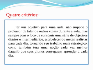 Quatrocritérios:
Ter um objetivo para uma aula, não impede o
professor de falar de outras coisas durante a aula, mas
sempre com o foco de construir uma série de objetivos
diários e intermediários, estabelecendo metas realistas
para cada dia, tornando seu trabalho mais estratégico,
como também terá uma noção cada vez melhor
daquilo que seus alunos conseguem aprender a cada
dia.
 
