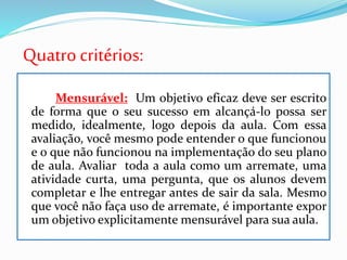 Quatrocritérios:
Mensurável: Um objetivo eficaz deve ser escrito
de forma que o seu sucesso em alcançá-lo possa ser
medido, idealmente, logo depois da aula. Com essa
avaliação, você mesmo pode entender o que funcionou
e o que não funcionou na implementação do seu plano
de aula. Avaliar toda a aula como um arremate, uma
atividade curta, uma pergunta, que os alunos devem
completar e lhe entregar antes de sair da sala. Mesmo
que você não faça uso de arremate, é importante expor
um objetivo explicitamente mensurável para sua aula.
 