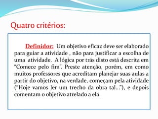 Quatrocritérios:
Definidor: Um objetivo eficaz deve ser elaborado
para guiar a atividade , não para justificar a escolha de
uma atividade. A lógica por trás disto está descrita em
“Comece pelo fim”. Preste atenção, porém, em como
muitos professores que acreditam planejar suas aulas a
partir do objetivo, na verdade, começam pela atividade
(“Hoje vamos ler um trecho da obra tal...”), e depois
comentam o objetivo atrelado a ela.
 