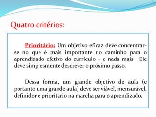 Quatrocritérios:
Prioritário: Um objetivo eficaz deve concentrar-
se no que é mais importante no caminho para o
aprendizado efetivo do currículo – e nada mais . Ele
deve simplesmente descrever o próximo passo.
Dessa forma, um grande objetivo de aula (e
portanto uma grande aula) deve ser viável, mensurável,
definidor e prioritário na marcha para o aprendizado.
 
